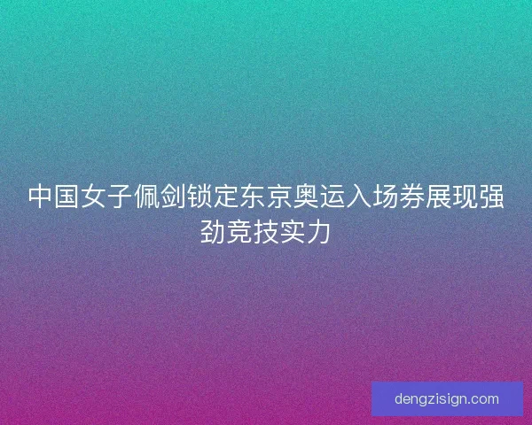 中国女子佩剑锁定东京奥运入场券展现强劲竞技实力